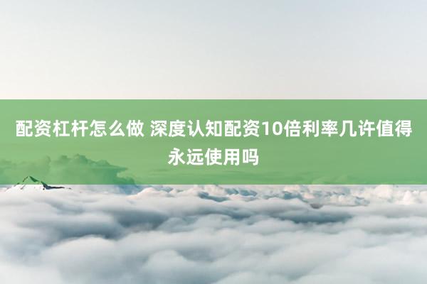 配资杠杆怎么做 深度认知配资10倍利率几许值得永远使用吗
