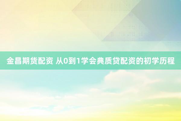 金昌期货配资 从0到1学会典质贷配资的初学历程
