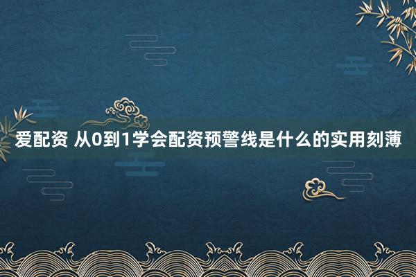 爱配资 从0到1学会配资预警线是什么的实用刻薄