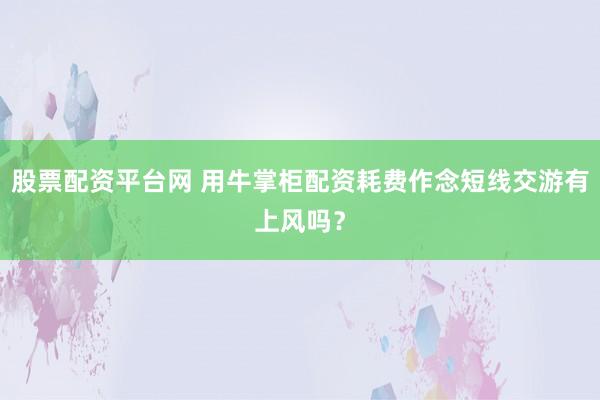 股票配资平台网 用牛掌柜配资耗费作念短线交游有上风吗？