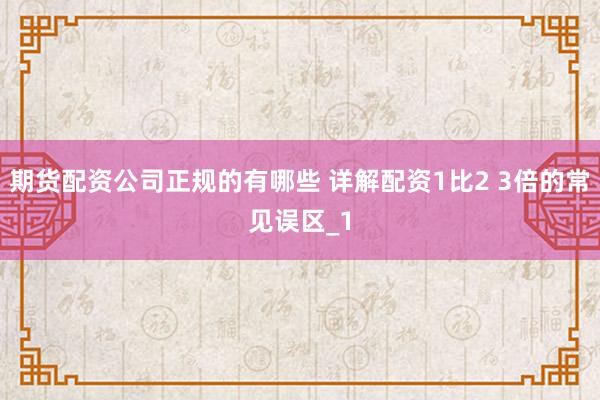 期货配资公司正规的有哪些 详解配资1比2 3倍的常见误区_1
