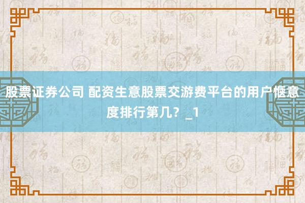 股票证券公司 配资生意股票交游费平台的用户惬意度排行第几？_1