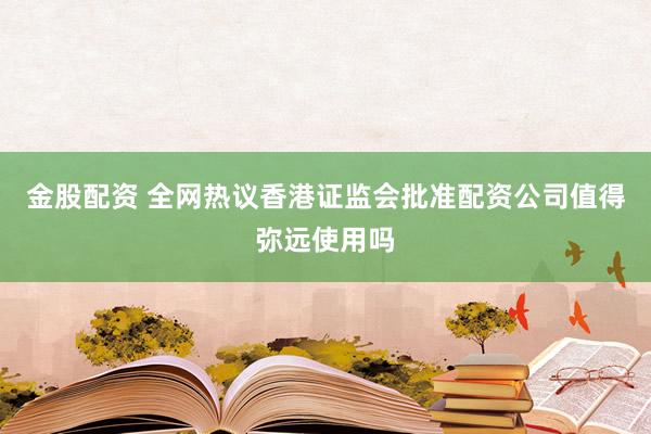 金股配资 全网热议香港证监会批准配资公司值得弥远使用吗