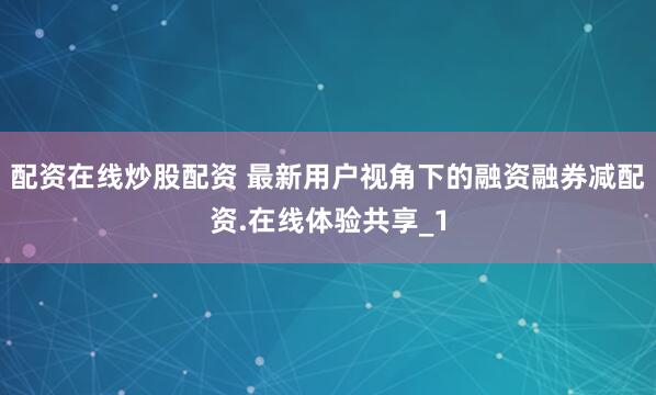 配资在线炒股配资 最新用户视角下的融资融券减配资.在线体验共享_1