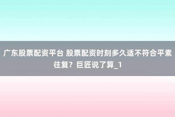 广东股票配资平台 股票配资时刻多久适不符合平素往复？巨匠说了算_1