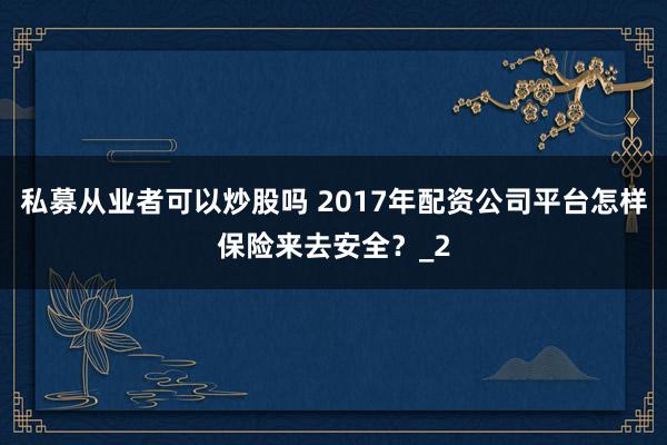 私募从业者可以炒股吗 2017年配资公司平台怎样保险来去安全？_2