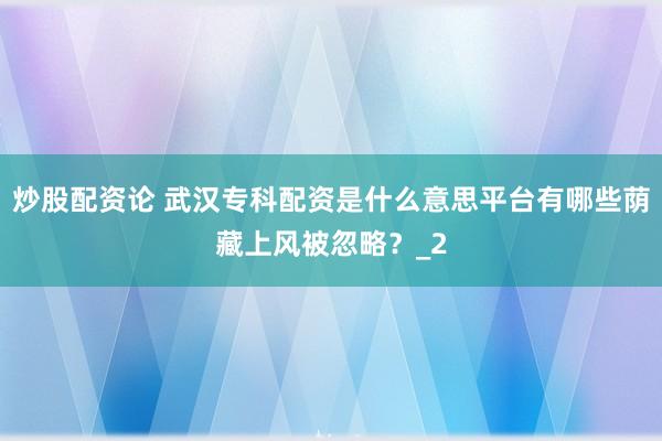 炒股配资论 武汉专科配资是什么意思平台有哪些荫藏上风被忽略？_2