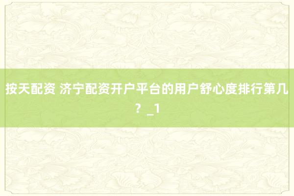 按天配资 济宁配资开户平台的用户舒心度排行第几？_1