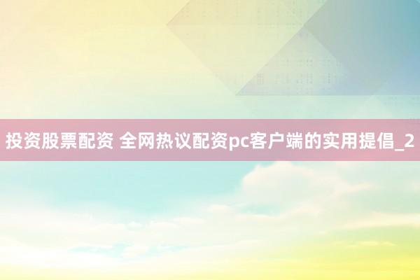 投资股票配资 全网热议配资pc客户端的实用提倡_2