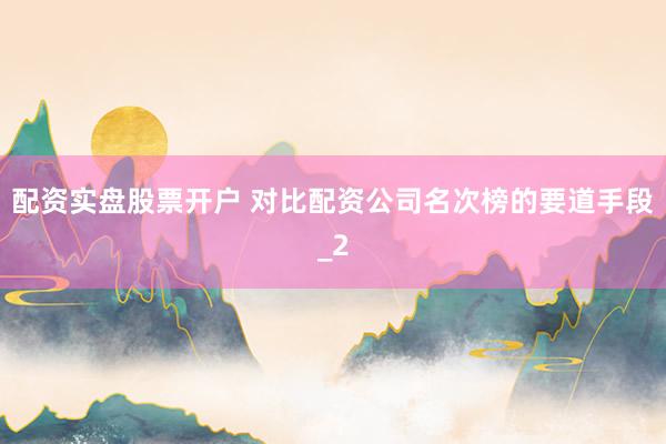 配资实盘股票开户 对比配资公司名次榜的要道手段_2