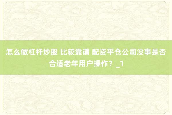 怎么做杠杆炒股 比较靠谱 配资平仓公司没事是否合适老年用户操作?_1