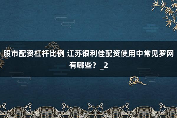 股市配资杠杆比例 江苏银利佳配资使用中常见罗网有哪些?_2